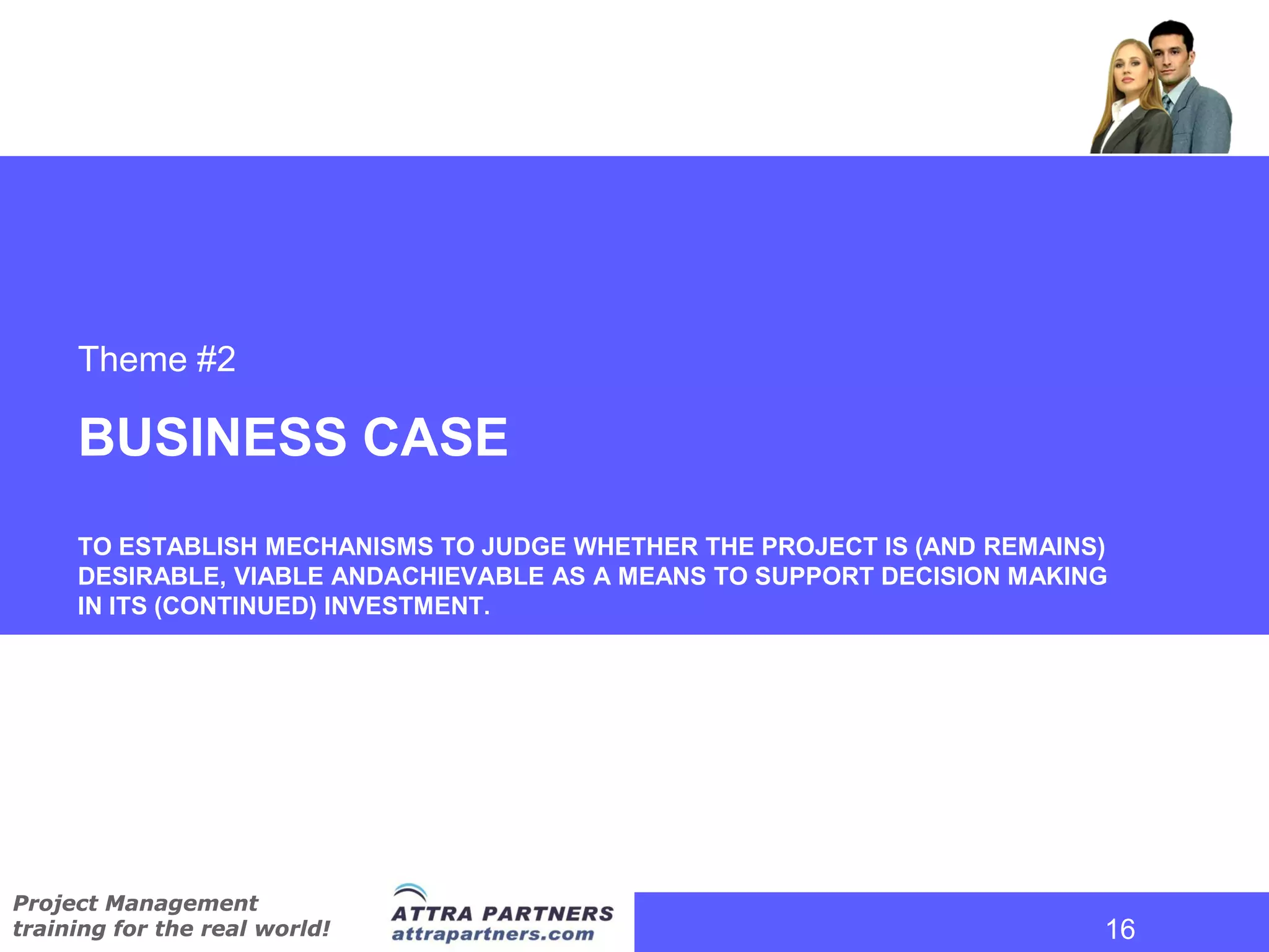 Theme #2

     BUSINESS CASE
     TO ESTABLISH MECHANISMS TO JUDGE WHETHER THE PROJECT IS (AND REMAINS)
     DESIRABLE, VIABLE ANDACHIEVABLE AS A MEANS TO SUPPORT DECISION MAKING
     IN ITS (CONTINUED) INVESTMENT.




Project Management
training for the real world!                                             16
                                                                          16
 