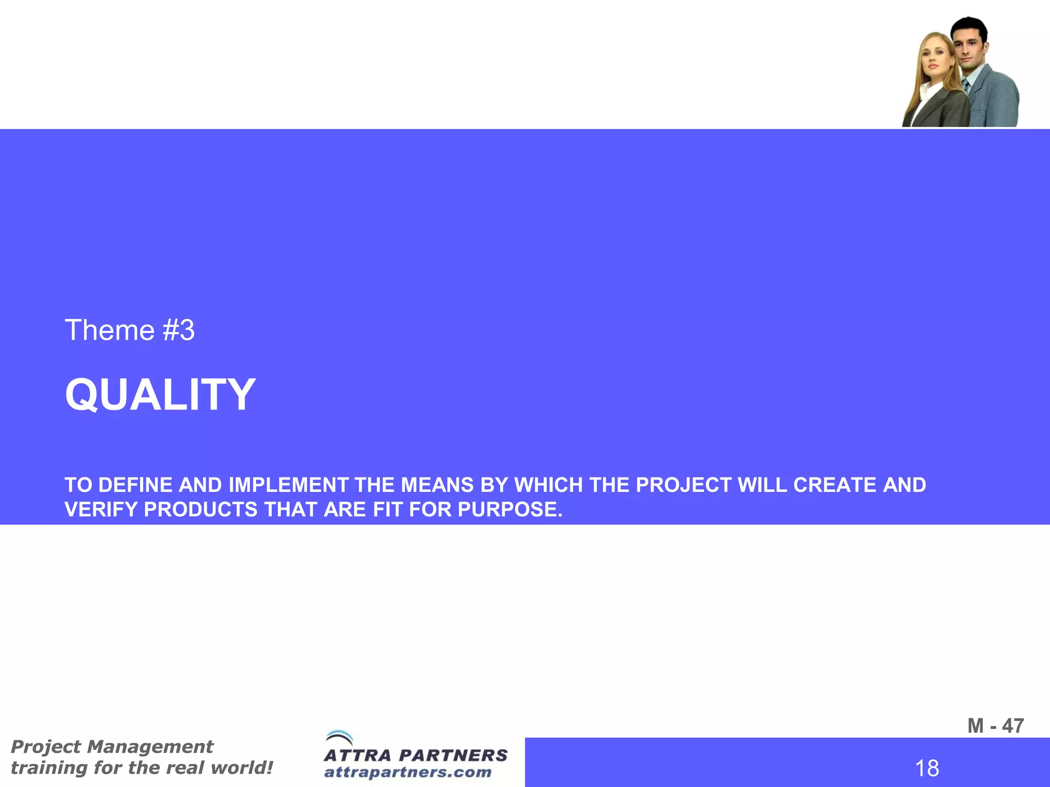 Theme #3

     QUALITY
     TO DEFINE AND IMPLEMENT THE MEANS BY WHICH THE PROJECT WILL CREATE AND
     VERIFY PRODUCTS THAT ARE FIT FOR PURPOSE.




                                                                               M - 47
Project Management
training for the real world!                                             18
                                                                          18
 