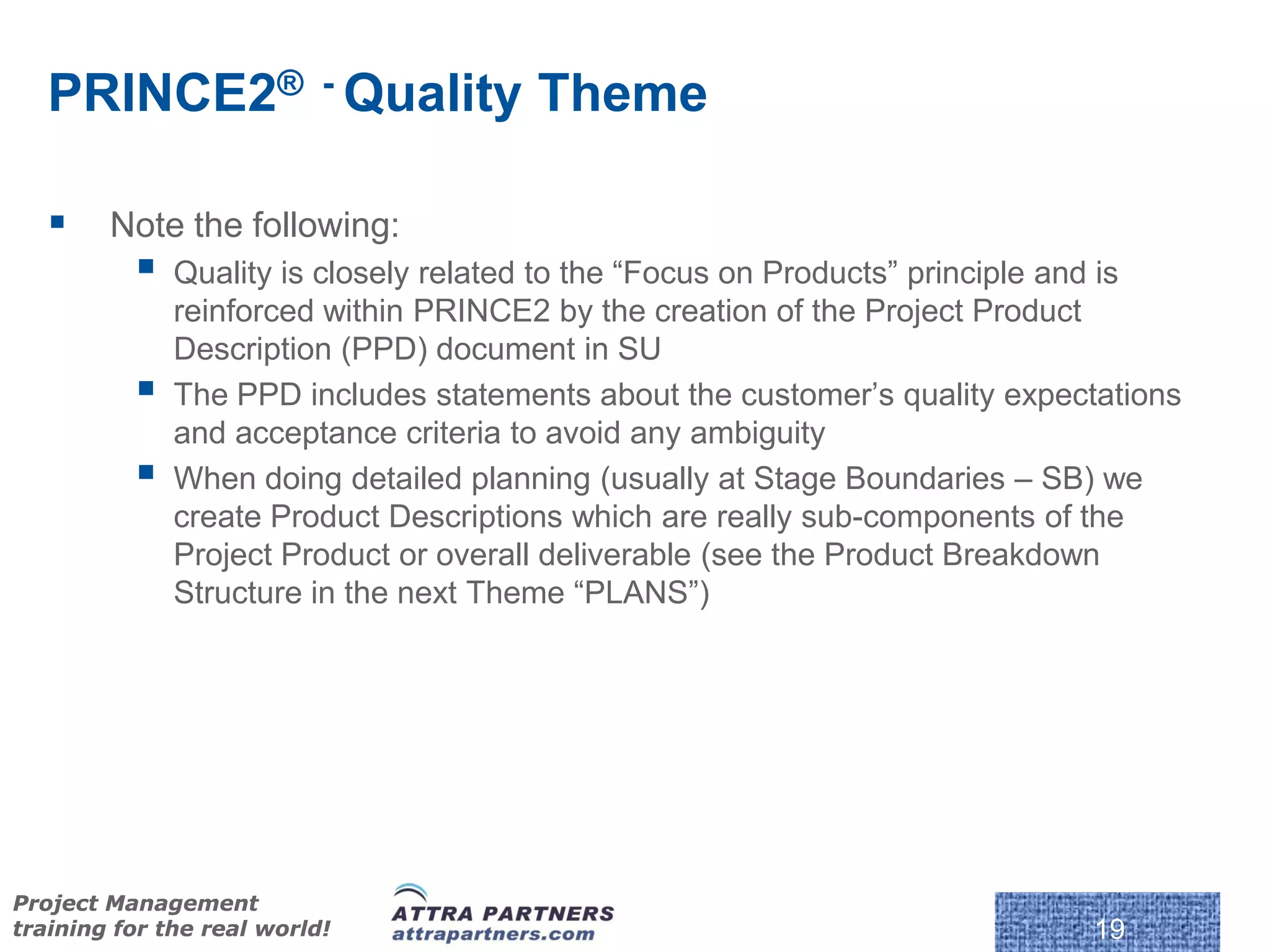 PRINCE2® - Quality Theme

       Note the following:
             Quality is closely related to the “Focus on Products” principle and is
              reinforced within PRINCE2 by the creation of the Project Product
              Description (PPD) document in SU
             The PPD includes statements about the customer’s quality expectations
              and acceptance criteria to avoid any ambiguity
             When doing detailed planning (usually at Stage Boundaries – SB) we
              create Product Descriptions which are really sub-components of the
              Project Product or overall deliverable (see the Product Breakdown
              Structure in the next Theme “PLANS”)




Project Management
training for the real world!                                                 19
 