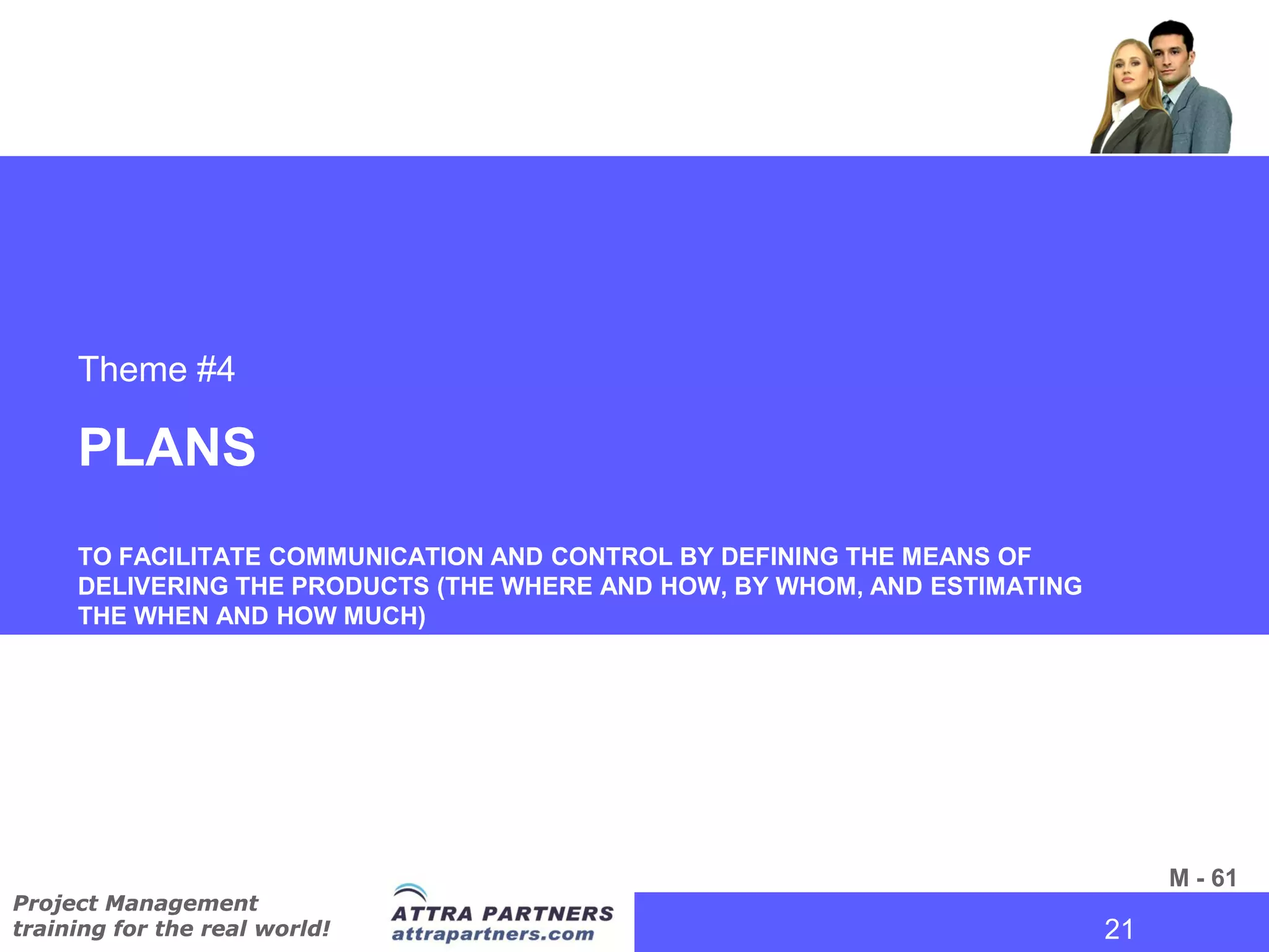 Theme #4

     PLANS
     TO FACILITATE COMMUNICATION AND CONTROL BY DEFINING THE MEANS OF
     DELIVERING THE PRODUCTS (THE WHERE AND HOW, BY WHOM, AND ESTIMATING
     THE WHEN AND HOW MUCH)




                                                                                 M - 61
Project Management
training for the real world!                                               21
                                                                            21
 