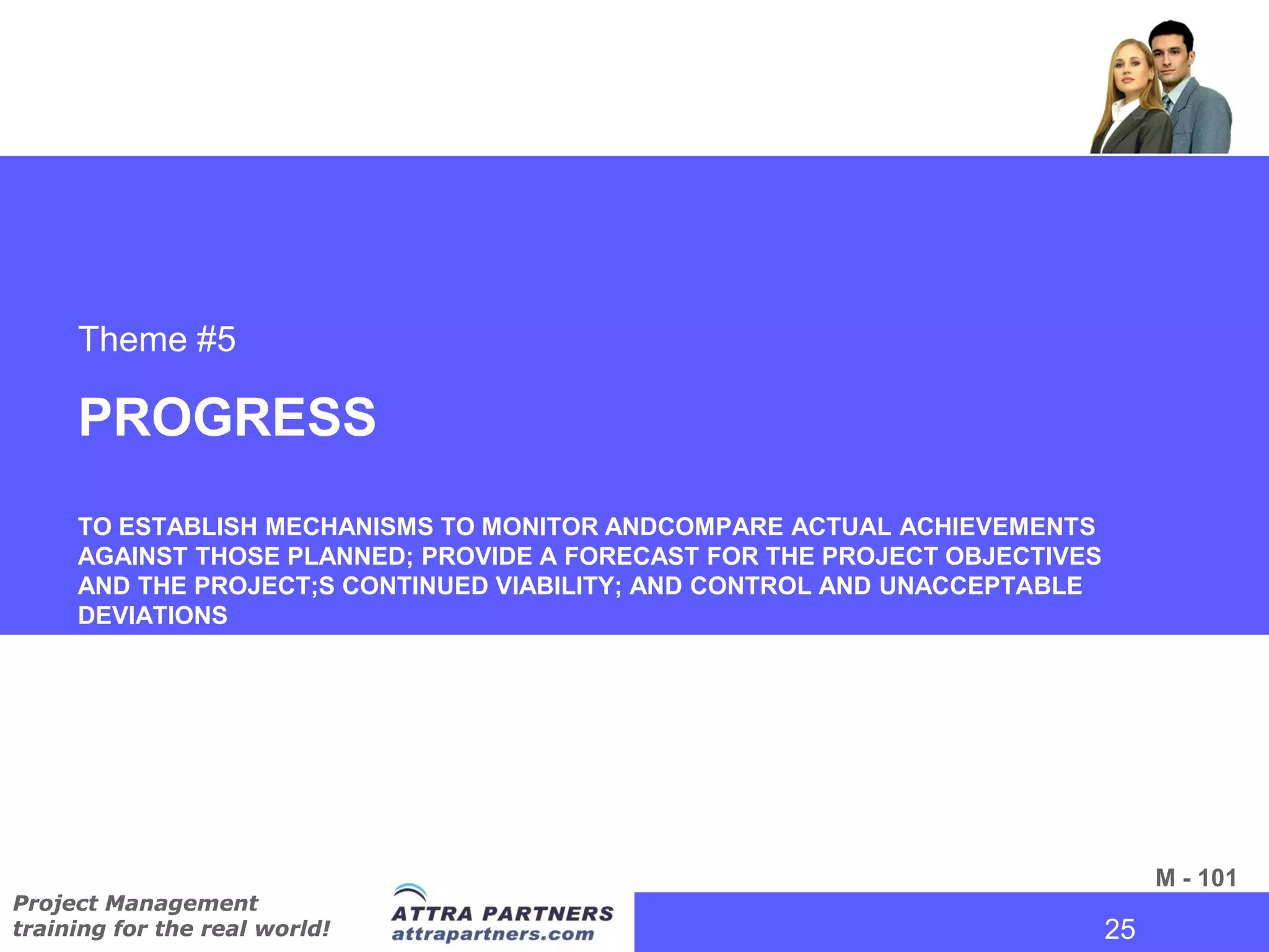 Theme #5

     PROGRESS
     TO ESTABLISH MECHANISMS TO MONITOR ANDCOMPARE ACTUAL ACHIEVEMENTS
     AGAINST THOSE PLANNED; PROVIDE A FORECAST FOR THE PROJECT OBJECTIVES
     AND THE PROJECT;S CONTINUED VIABILITY; AND CONTROL AND UNACCEPTABLE
     DEVIATIONS




                                                                              M - 101
Project Management
training for the real world!                                            25
                                                                         25
 