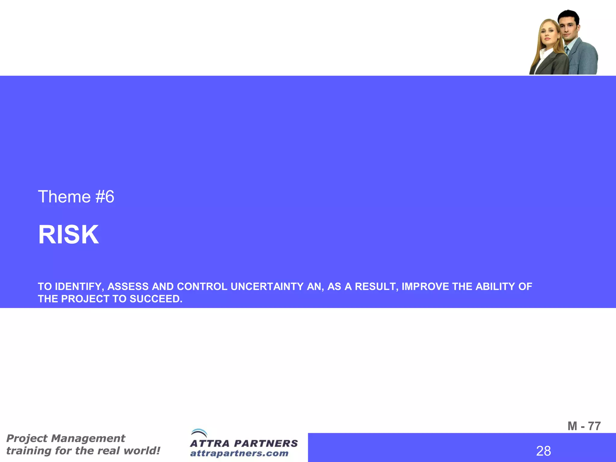 Theme #6

     RISK
     TO IDENTIFY, ASSESS AND CONTROL UNCERTAINTY AN, AS A RESULT, IMPROVE THE ABILITY OF
     THE PROJECT TO SUCCEED.




                                                                                             M - 77
Project Management
training for the real world!                                                           28
                                                                                        28
 