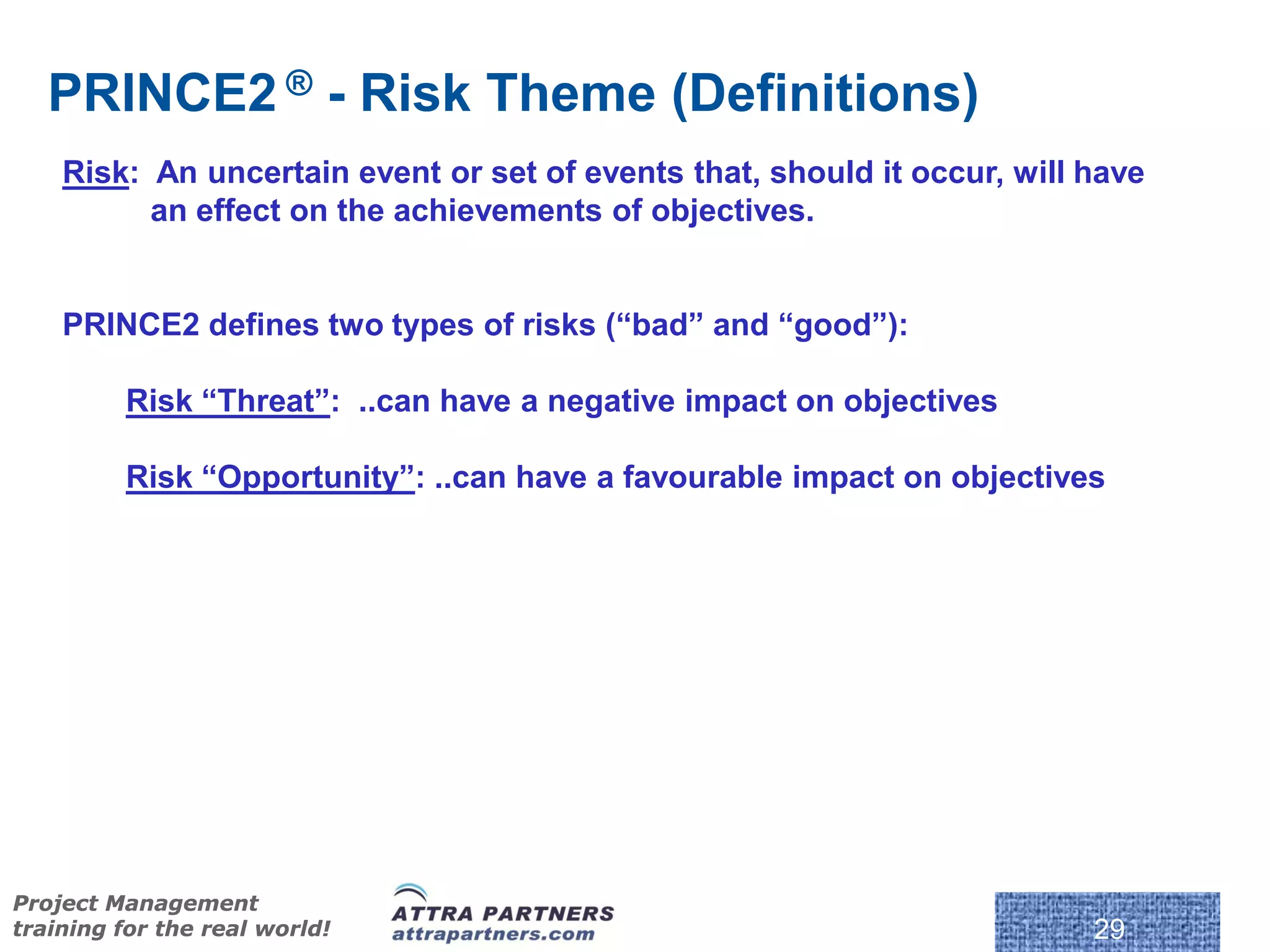 PRINCE2 ® - Risk Theme (Definitions)
    Risk: An uncertain event or set of events that, should it occur, will have
          an effect on the achievements of objectives.


    PRINCE2 defines two types of risks (“bad” and “good”):

         Risk “Threat”: ..can have a negative impact on objectives

         Risk “Opportunity”: ..can have a favourable impact on objectives




Project Management
training for the real world!                                              29
 
