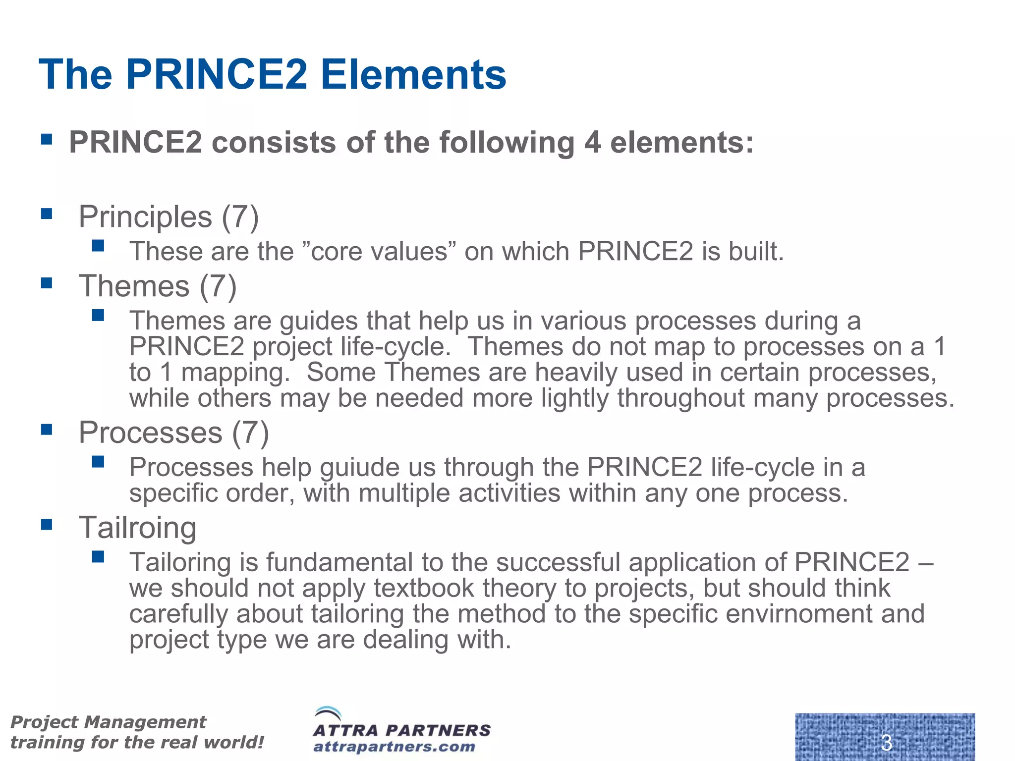 The PRINCE2 Elements
    PRINCE2 consists of the following 4 elements:

    Principles (7)
            These are the ”core values” on which PRINCE2 is built.
    Themes (7)
            Themes are guides that help us in various processes during a
             PRINCE2 project life-cycle. Themes do not map to processes on a 1
             to 1 mapping. Some Themes are heavily used in certain processes,
             while others may be needed more lightly throughout many processes.
    Processes (7)
            Processes help guiude us through the PRINCE2 life-cycle in a
             specific order, with multiple activities within any one process.
    Tailroing
            Tailoring is fundamental to the successful application of PRINCE2 –
             we should not apply textbook theory to projects, but should think
             carefully about tailoring the method to the specific envirnoment and
             project type we are dealing with.

                                                            © Crown Copyright 2009. Reproduc
Project Management
training for the real world!                                                                   3
 