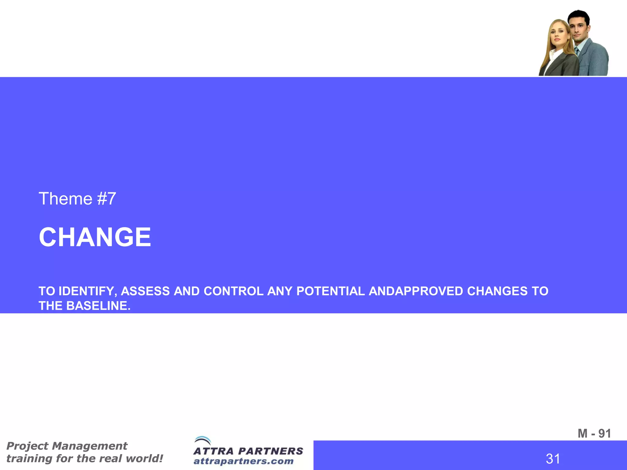 Theme #7

     CHANGE
     TO IDENTIFY, ASSESS AND CONTROL ANY POTENTIAL ANDAPPROVED CHANGES TO
     THE BASELINE.




                                                                             M - 91
Project Management
training for the real world!                                           31
                                                                        31
 