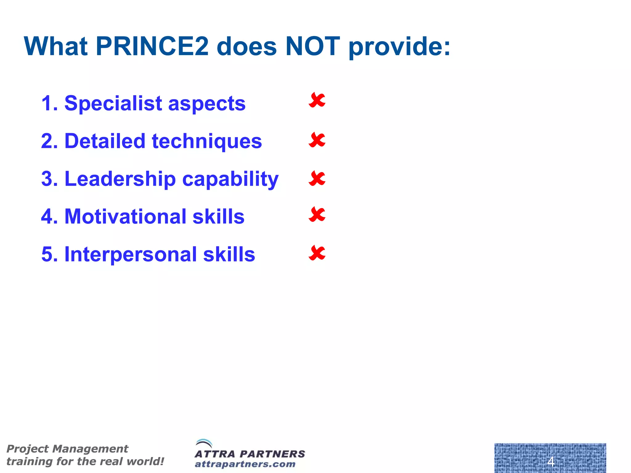 What PRINCE2 does NOT provide:

      1. Specialist aspects      
      2. Detailed techniques     
      3. Leadership capability   
      4. Motivational skills     
      5. Interpersonal skills    




                                     © Crown Copyright 2009. Reproduc
Project Management
training for the real world!                                            4
 