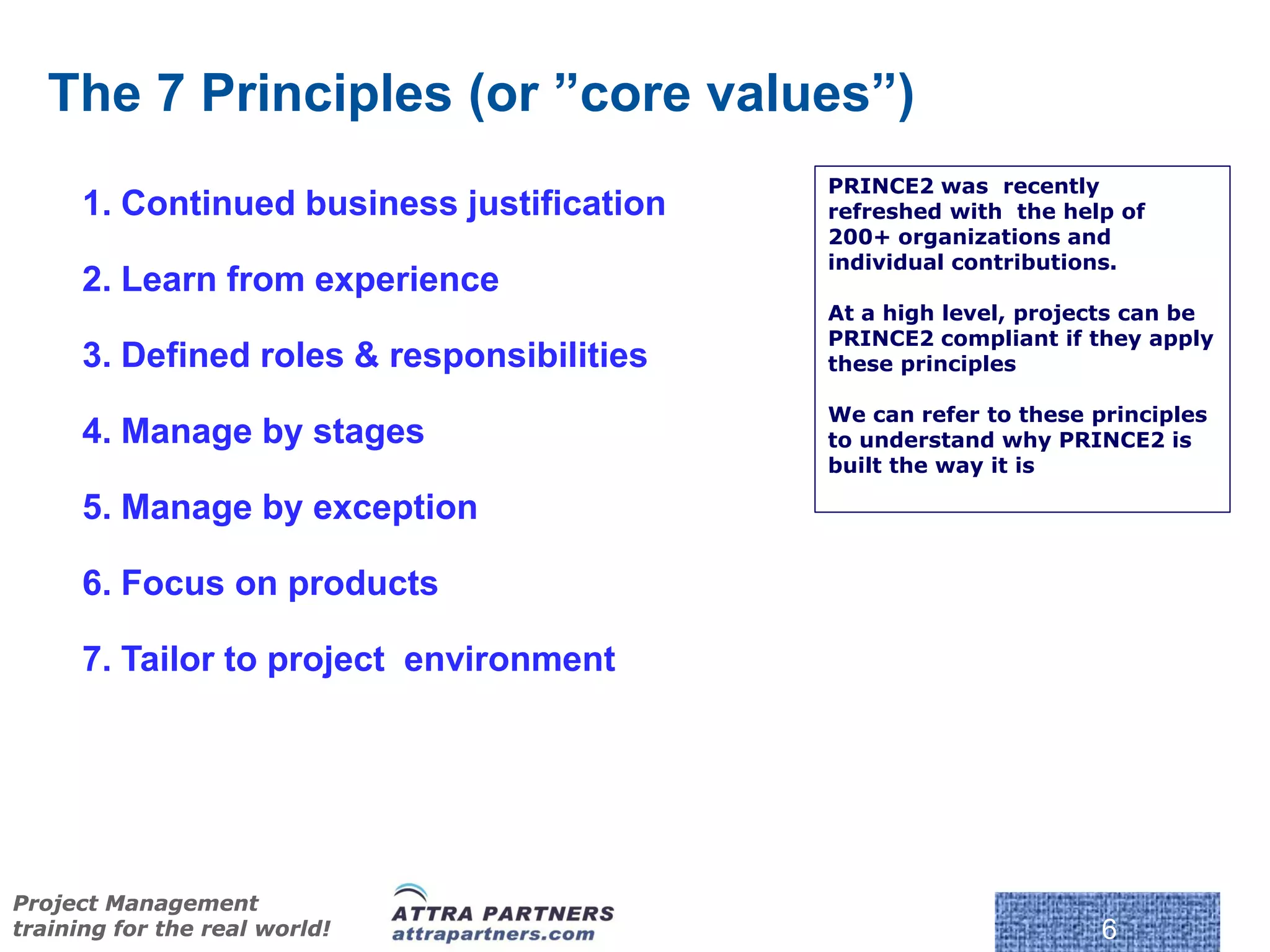 The 7 Principles (or ”core values”)
                                            PRINCE2 was recently
      1. Continued business justification   refreshed with the help of
                                            200+ organizations and
                                            individual contributions.
      2. Learn from experience
                                            At a high level, projects can be
                                            PRINCE2 compliant if they apply
      3. Defined roles & responsibilities   these principles

                                            We can refer to these principles
      4. Manage by stages                   to understand why PRINCE2 is
                                            built the way it is

      5. Manage by exception

      6. Focus on products

      7. Tailor to project environment




                                             © Crown Copyright 2009. Reproduc
Project Management
training for the real world!                                                    6
 