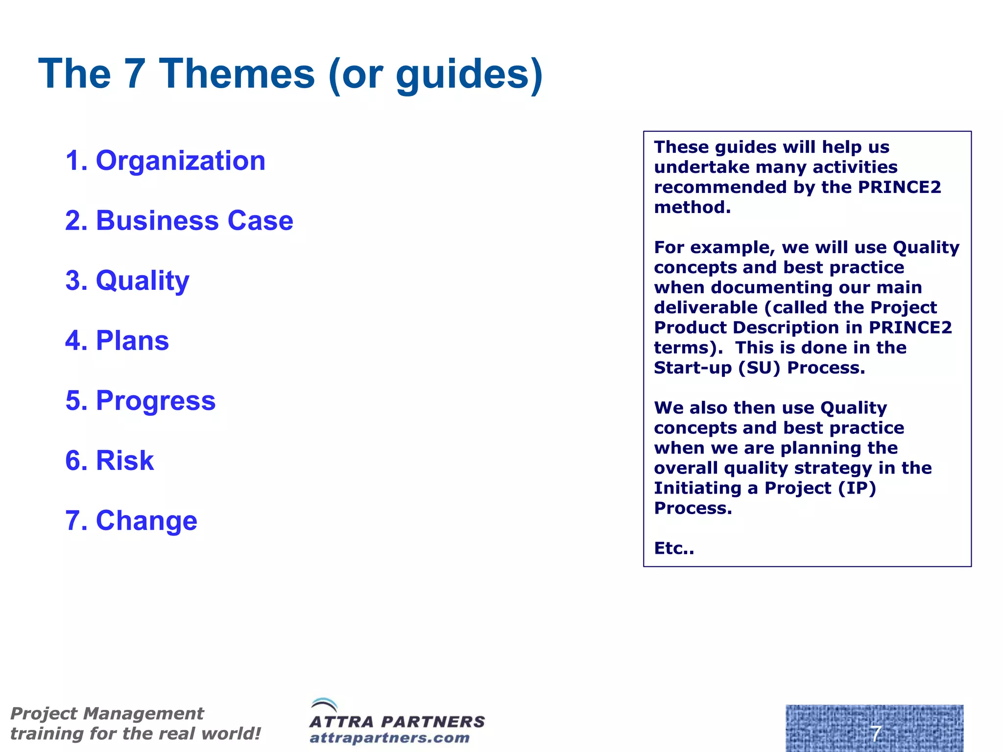 The 7 Themes (or guides)
                               These guides will help us
      1. Organization          undertake many activities
                               recommended by the PRINCE2
                               method.
      2. Business Case
                               For example, we will use Quality
                               concepts and best practice
      3. Quality               when documenting our main
                               deliverable (called the Project
                               Product Description in PRINCE2
      4. Plans                 terms). This is done in the
                               Start-up (SU) Process.

      5. Progress              We also then use Quality
                               concepts and best practice
                               when we are planning the
      6. Risk                  overall quality strategy in the
                               Initiating a Project (IP)
                               Process.
      7. Change
                               Etc..




                                © Crown Copyright 2009. Reproduc
Project Management
training for the real world!                                       7
 