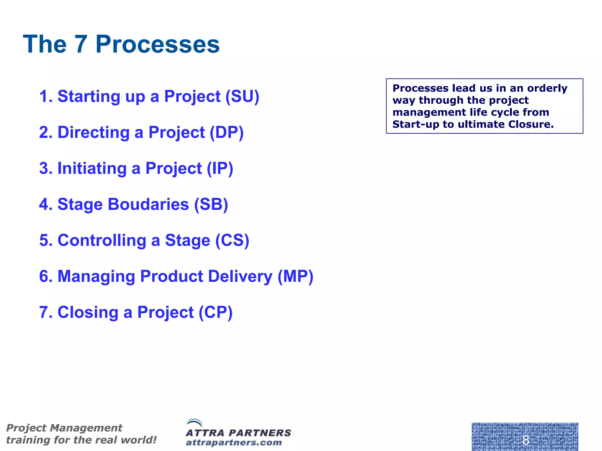 The 7 Processes
                                          Processes lead us in an orderly
      1. Starting up a Project (SU)       way through the project
                                          management life cycle from
                                          Start-up to ultimate Closure.
      2. Directing a Project (DP)

      3. Initiating a Project (IP)

      4. Stage Boudaries (SB)

      5. Controlling a Stage (CS)

      6. Managing Product Delivery (MP)

      7. Closing a Project (CP)




                                           © Crown Copyright 2009. Reproduc
Project Management
training for the real world!                                                  8
 