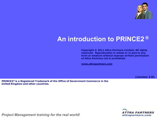 An introduction to PRINCE2 ®
                                                          Copyright © 2011 Attra Partners Limited. All rights
                                                          reserved. Reproduction in whole or in part in any
                                                          form or medium without express written permission
                                                          of Attra Partners Ltd is prohibited.

                                                          www.attrapartners.com




                                                                                                  (version 2.0)
PRINCE2® is a Registered Trademark of the Office of Government Commerce in the
United Kingdom and other countries.




Project Management training for the real world!
 