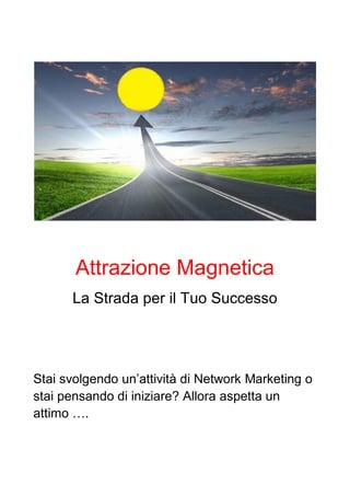 Attrazione Magnetica
La Strada per il Tuo Successo
Stai svolgendo un’attività di Network Marketing o
stai pensando di iniziare? Allora aspetta un
attimo ….
 