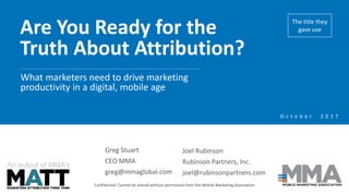 Are You Ready for the
Truth About Attribution?
Confidential: Cannot be shared without permission from the Mobile Marketing Association
What marketers need to drive marketing
productivity in a digital, mobile age
An output of MMA’s
O c t o b e r 2 0 1 7
Greg Stuart
CEO MMA
greg@mmaglobal.com
Joel Rubinson
Rubinson Partners, Inc.
joel@rubinsonpartners.com
The title they
gave use
 