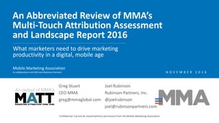 An Abbreviated Review of MMA’s
Multi-Touch Attribution Assessment
and Landscape Report 2016
Confidential: Cannot be shared without permission from the Mobile Marketing Association
What marketers need to drive marketing
productivity in a digital, mobile age
Mobile Marketing Association
In collaboration with MSI and Rubinson Partners
An output of MMA’s
N O V E M B E R 2 0 1 6
Greg Stuart
CEO MMA
greg@mmaglobal.com
Joel Rubinson
Rubinson Partners, Inc.
@joelrubinson
joel@rubinsonpartners.com
 