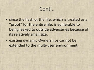 Conti..
• since the hash of the file, which is treated as a
“proof” for the entire file, is vulnerable to
being leaked to outside adversaries because of
its relatively small size.
• existing dynamic Ownerships cannot be
extended to the multi-user environment.
 
