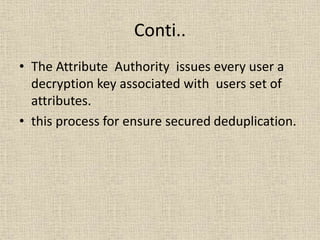 Conti..
• The Attribute Authority issues every user a
decryption key associated with users set of
attributes.
• this process for ensure secured deduplication.
 