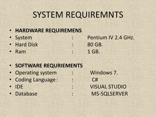 SYSTEM REQUIREMNTS
• HARDWARE REQUIREMENS
• System : Pentium IV 2.4 GHz.
• Hard Disk : 80 GB.
• Ram : 1 GB.
• SOFTWARE REQURIEMENTS
• Operating system : Windows 7.
• Coding Language: : C#
• IDE : VISUAL STUDIO
• Database : MS-SQLSERVER
 