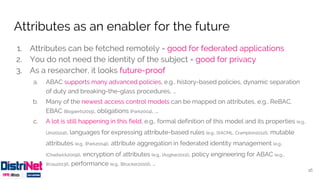 1. Attributes can be fetched remotely = good for federated applications
2. You do not need the identity of the subject = good for privacy
3. As a researcher, it looks future-proof
a. ABAC supports many advanced policies, e.g., history-based policies, dynamic separation
of duty and breaking-the-glass procedures, …
b. Many of the newest access control models can be mapped on attributes, e.g., ReBAC,
EBAC [Bogaerts2015], obligations [Park2004], ...
c. A lot is still happening in this field, e.g., formal definition of this model and its properties (e.g.,
[Jin2012a]), languages for expressing attribute-based rules (e.g., [XACML, Crampton2012]), mutable
attributes (e.g., [Park2004]), attribute aggregation in federated identity management (e.g.,
[Chadwick2009]), encryption of attributes (e.g., [Asghar2011]), policy engineering for ABAC (e.g..,
[Krau2013]), performance (e.g., [Brucker2010]), …
Attributes as an enabler for the future
16
 
