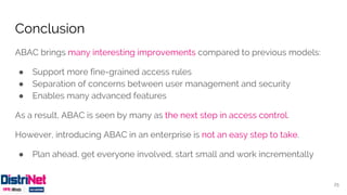 Conclusion
ABAC brings many interesting improvements compared to previous models:
● Support more fine-grained access rules
● Separation of concerns between user management and security
● Enables many advanced features
As a result, ABAC is seen by many as the next step in access control.
However, introducing ABAC in an enterprise is not an easy step to take.
● Plan ahead, get everyone involved, start small and work incrementally
25
 