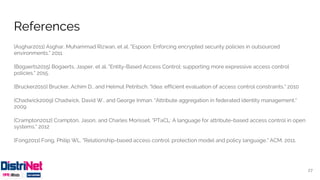 References
[Asghar2011] Asghar, Muhammad Rizwan, et al. "Espoon: Enforcing encrypted security policies in outsourced
environments." 2011
[Bogaerts2015] Bogaerts, Jasper, et al. "Entity-Based Access Control: supporting more expressive access control
policies." 2015.
[Brucker2010] Brucker, Achim D., and Helmut Petritsch. "Idea: efficient evaluation of access control constraints." 2010
[Chadwick2009] Chadwick, David W., and George Inman. "Attribute aggregation in federated identity management."
2009
[Crampton2012] Crampton, Jason, and Charles Morisset. "PTaCL: A language for attribute-based access control in open
systems." 2012
[Fong2011] Fong, Philip WL. "Relationship-based access control: protection model and policy language." ACM, 2011.
27
 