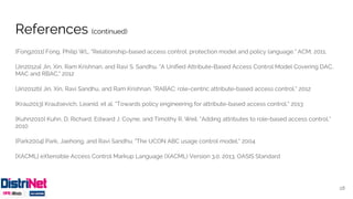 References (continued)
[Fong2011] Fong, Philip WL. "Relationship-based access control: protection model and policy language." ACM, 2011.
[Jin2012a] Jin, Xin, Ram Krishnan, and Ravi S. Sandhu. "A Unified Attribute-Based Access Control Model Covering DAC,
MAC and RBAC." 2012
[Jin2012b] Jin, Xin, Ravi Sandhu, and Ram Krishnan. "RABAC: role-centric attribute-based access control." 2012
[Krau2013] Krautsevich, Leanid, et al. "Towards policy engineering for attribute-based access control." 2013
[Kuhn2010] Kuhn, D. Richard, Edward J. Coyne, and Timothy R. Weil. "Adding attributes to role-based access control."
2010
[Park2004] Park, Jaehong, and Ravi Sandhu. "The UCON ABC usage control model." 2004
[XACML] eXtensible Access Control Markup Language (XACML) Version 3.0. 2013. OASIS Standard
28
 
