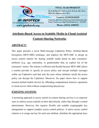 Attribute-Based Access to Scalable Media in Cloud-Assisted
Content Sharing Networks
ABSTRACT:
This paper presents a novel Multi-message Ciphertext Policy Attribute-Based
Encryption (MCP-ABE) technique, and employs the MCP-ABE to design an
access control scheme for sharing scalable media based on data consumers’
attributes (e.g., age, nationality, or gender)rather than an explicit list of the
consumers’ names. The scheme is efficient and flexible because MCP-ABE allows
a content provider to specify an access policy and encrypt multiple messages
within one Ciphertext such that only the users whose attributes satisfy the access
policy can decrypt the Ciphertext. Moreover, the paper shows how to support
resource-limited mobile devices by offloading computational intensive operations
to cloud servers while without compromising data privacy
EXISTING SYSTEM:
A promising approach to access control in content sharing services is to empower
users to enforce access controls on their data directly, rather than through a central
administrator. However, this requires flexible and scalable cryptographic key
management to support complex access control policies. A native access control
solution is to assign one key for each user attribute, distribute the appropriate keys
 