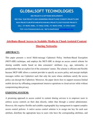 Attribute-Based Access to Scalable Media in Cloud-Assisted Content
Sharing Networks
ABSTRACT:
This paper presents a novel Multi-message Ciphertext Policy Attribute-Based Encryption
(MCP-ABE) technique, and employs the MCP-ABE to design an access control scheme for
sharing scalable media based on data consumers’ attributes (e.g., age, nationality, or
gender)rather than an explicit list of the consumers’ names. The scheme is efficient and flexible
because MCP-ABE allows a content provider to specify an access policy and encrypt multiple
messages within one Ciphertext such that only the users whose attributes satisfy the access
policy can decrypt the Ciphertext. Moreover, the paper shows how to support resource-limited
mobile devices by offloading computational intensive operations to cloud servers while without
compromising data privacy
EXISTING SYSTEM:
A promising approach to access control in content sharing services is to empower users to
enforce access controls on their data directly, rather than through a central administrator.
However, this requires flexible and scalable cryptographic key management to support complex
access control policies. A native access control solution is to assign one key for each user
attribute, distribute the appropriate keys to users who have the corresponding attributes, and
GLOBALSOFT TECHNOLOGIES
IEEE PROJECTS & SOFTWARE DEVELOPMENTS
IEEE FINAL YEAR PROJECTS|IEEE ENGINEERING PROJECTS|IEEE STUDENTS PROJECTS|IEEE
BULK PROJECTS|BE/BTECH/ME/MTECH/MS/MCA PROJECTS|CSE/IT/ECE/EEE PROJECTS
CELL: +91 98495 39085, +91 99662 35788, +91 98495 57908, +91 97014 40401
Visit: www.finalyearprojects.org Mail to:ieeefinalsemprojects@gmail.com
 