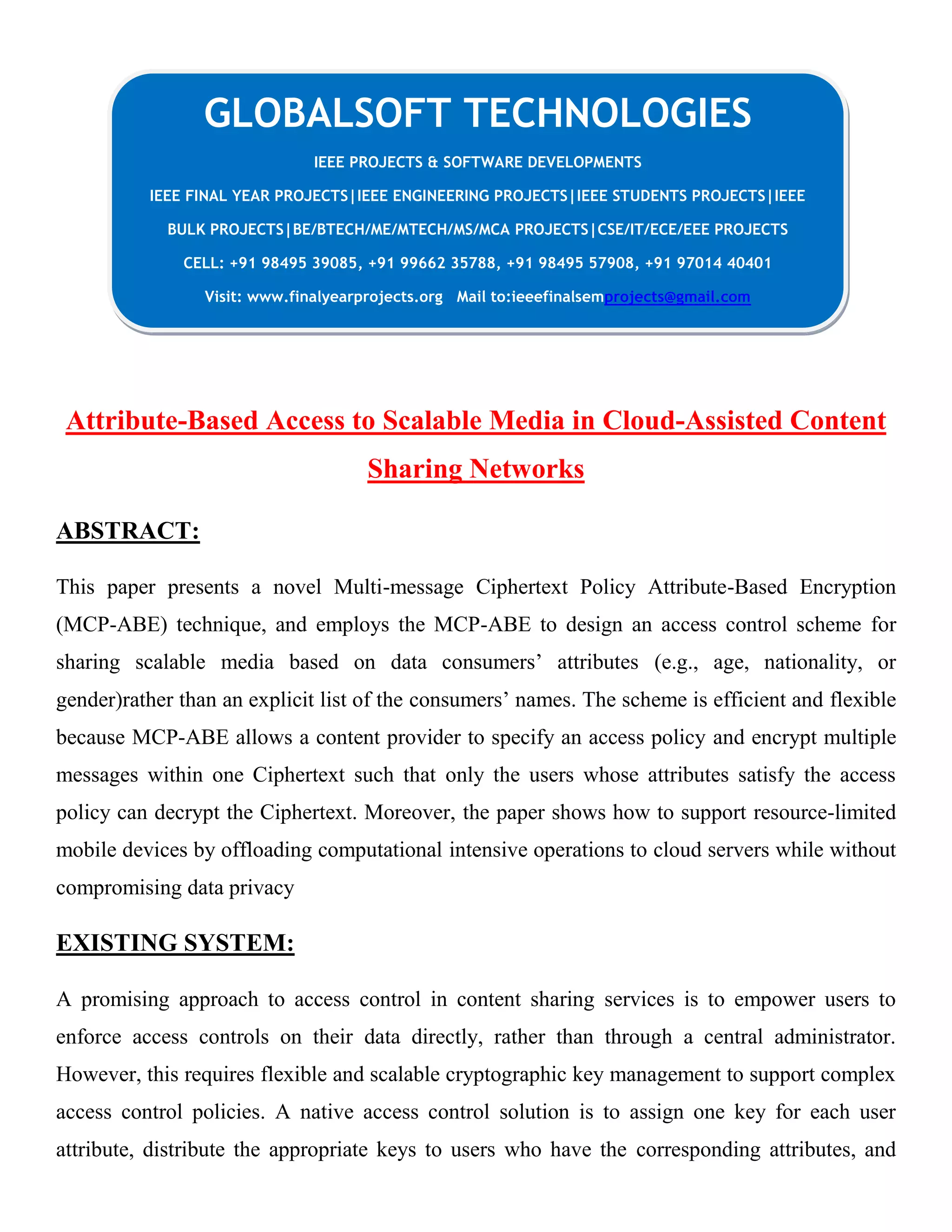 Attribute-Based Access to Scalable Media in Cloud-Assisted Content Sharing Networks ABSTRACT: This paper presents a novel Multi-message Ciphertext Policy Attribute-Based Encryption (MCP-ABE) technique, and employs the MCP-ABE to design an access control scheme for sharing scalable media based on data consumers’ attributes (e.g., age, nationality, or gender)rather than an explicit list of the consumers’ names. The scheme is efficient and flexible because MCP-ABE allows a content provider to specify an access policy and encrypt multiple messages within one Ciphertext such that only the users whose attributes satisfy the access policy can decrypt the Ciphertext. Moreover, the paper shows how to support resource-limited mobile devices by offloading computational intensive operations to cloud servers while without compromising data privacy EXISTING SYSTEM: A promising approach to access control in content sharing services is to empower users to enforce access controls on their data directly, rather than through a central administrator. However, this requires flexible and scalable cryptographic key management to support complex access control policies. A native access control solution is to assign one key for each user attribute, distribute the appropriate keys to users who have the corresponding attributes, and GLOBALSOFT TECHNOLOGIES IEEE PROJECTS & SOFTWARE DEVELOPMENTS IEEE FINAL YEAR PROJECTS|IEEE ENGINEERING PROJECTS|IEEE STUDENTS PROJECTS|IEEE BULK PROJECTS|BE/BTECH/ME/MTECH/MS/MCA PROJECTS|CSE/IT/ECE/EEE PROJECTS CELL: +91 98495 39085, +91 99662 35788, +91 98495 57908, +91 97014 40401 Visit: www.finalyearprojects.org Mail to:ieeefinalsemprojects@gmail.com 