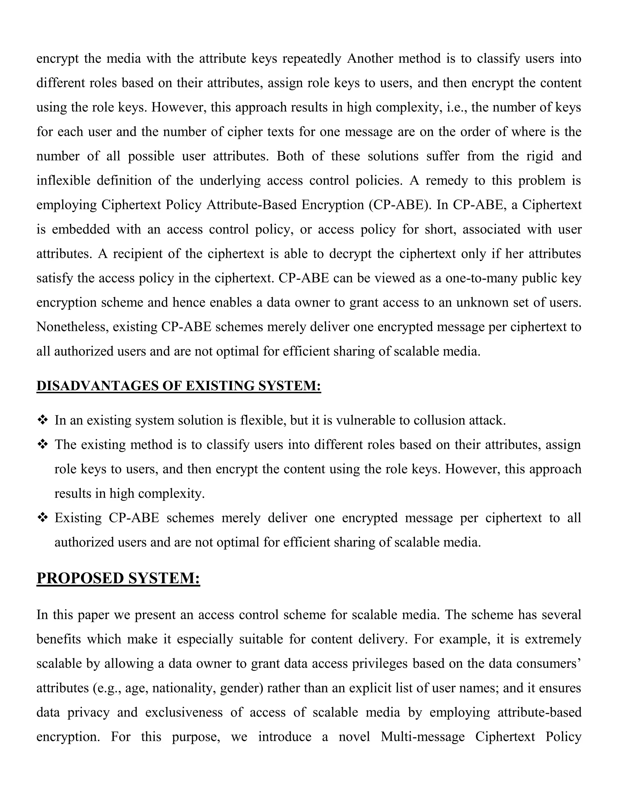 encrypt the media with the attribute keys repeatedly Another method is to classify users into different roles based on their attributes, assign role keys to users, and then encrypt the content using the role keys. However, this approach results in high complexity, i.e., the number of keys for each user and the number of cipher texts for one message are on the order of where is the number of all possible user attributes. Both of these solutions suffer from the rigid and inflexible definition of the underlying access control policies. A remedy to this problem is employing Ciphertext Policy Attribute-Based Encryption (CP-ABE). In CP-ABE, a Ciphertext is embedded with an access control policy, or access policy for short, associated with user attributes. A recipient of the ciphertext is able to decrypt the ciphertext only if her attributes satisfy the access policy in the ciphertext. CP-ABE can be viewed as a one-to-many public key encryption scheme and hence enables a data owner to grant access to an unknown set of users. Nonetheless, existing CP-ABE schemes merely deliver one encrypted message per ciphertext to all authorized users and are not optimal for efficient sharing of scalable media. DISADVANTAGES OF EXISTING SYSTEM:  In an existing system solution is flexible, but it is vulnerable to collusion attack.  The existing method is to classify users into different roles based on their attributes, assign role keys to users, and then encrypt the content using the role keys. However, this approach results in high complexity.  Existing CP-ABE schemes merely deliver one encrypted message per ciphertext to all authorized users and are not optimal for efficient sharing of scalable media. PROPOSED SYSTEM: In this paper we present an access control scheme for scalable media. The scheme has several benefits which make it especially suitable for content delivery. For example, it is extremely scalable by allowing a data owner to grant data access privileges based on the data consumers’ attributes (e.g., age, nationality, gender) rather than an explicit list of user names; and it ensures data privacy and exclusiveness of access of scalable media by employing attribute-based encryption. For this purpose, we introduce a novel Multi-message Ciphertext Policy 