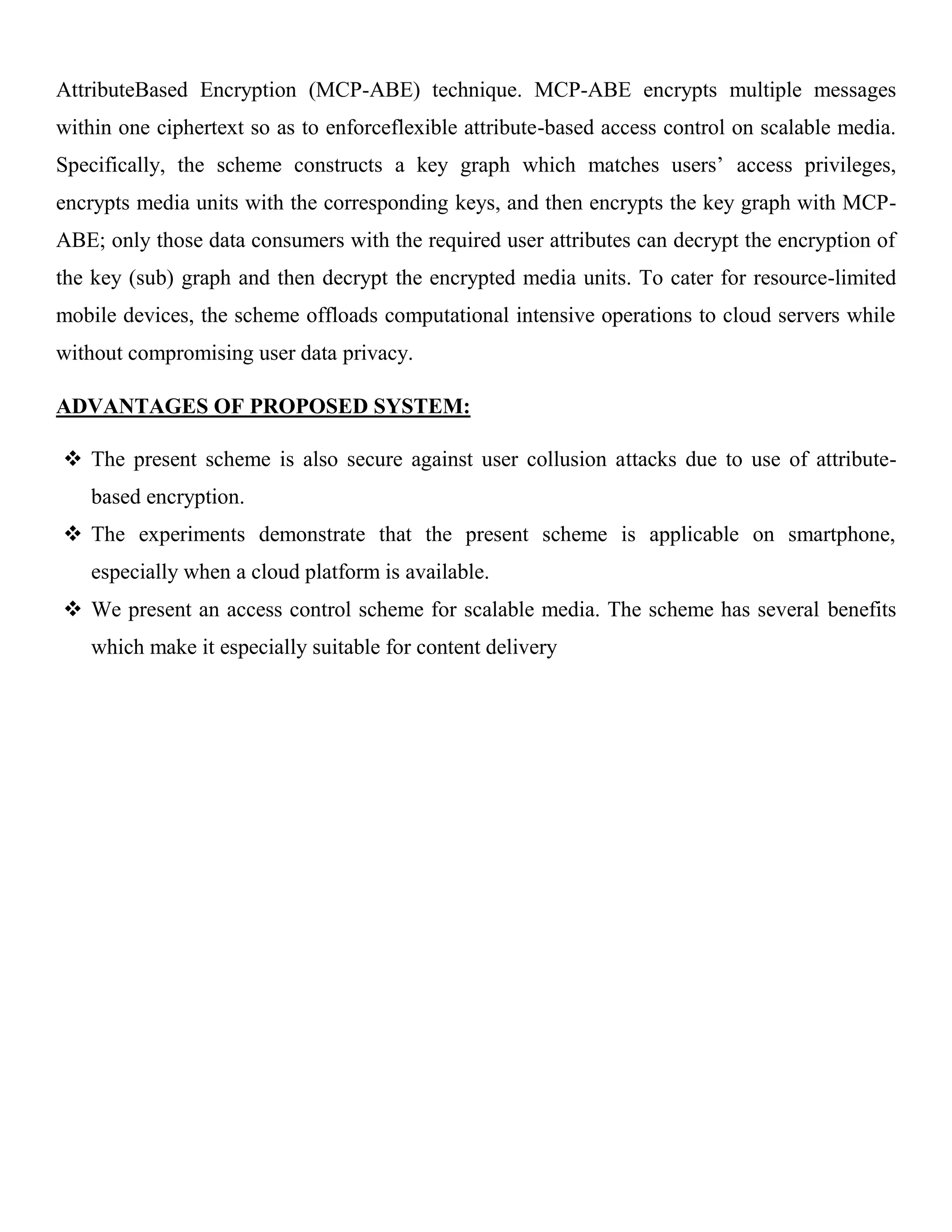 AttributeBased Encryption (MCP-ABE) technique. MCP-ABE encrypts multiple messages within one ciphertext so as to enforceflexible attribute-based access control on scalable media. Specifically, the scheme constructs a key graph which matches users’ access privileges, encrypts media units with the corresponding keys, and then encrypts the key graph with MCP- ABE; only those data consumers with the required user attributes can decrypt the encryption of the key (sub) graph and then decrypt the encrypted media units. To cater for resource-limited mobile devices, the scheme offloads computational intensive operations to cloud servers while without compromising user data privacy. ADVANTAGES OF PROPOSED SYSTEM:  The present scheme is also secure against user collusion attacks due to use of attribute- based encryption.  The experiments demonstrate that the present scheme is applicable on smartphone, especially when a cloud platform is available.  We present an access control scheme for scalable media. The scheme has several benefits which make it especially suitable for content delivery 