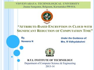 VISVESVARAYA TECHNOLOGICAL UNIVERSITY 
Jnana Sangama, Belgaum, Karnataka-590 014. 
“ATTRIBUTE-BASED ENCRYPTION IN CLOUD WITH 
SIGNIFICANT REDUCTION OF COMPUTATION TIME” 
By, 
Naveena N 
B.T.L INSTITUTE OF TECHNOLOGY 
Department of Computer Science & Engineering 
2013-14 
Under the Guidance of: 
Mrs. R Vidhyalakshmi 
 