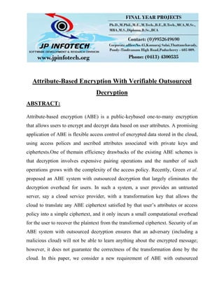 Attribute-Based Encryption With Verifiable Outsourced
Decryption
ABSTRACT:
Attribute-based encryption (ABE) is a public-keybased one-to-many encryption
that allows users to encrypt and decrypt data based on user attributes. A promising
application of ABE is flexible access control of encrypted data stored in the cloud,
using access polices and ascribed attributes associated with private keys and
ciphertexts.One of themain efficiency drawbacks of the existing ABE schemes is
that decryption involves expensive pairing operations and the number of such
operations grows with the complexity of the access policy. Recently, Green et al.
proposed an ABE system with outsourced decryption that largely eliminates the
decryption overhead for users. In such a system, a user provides an untrusted
server, say a cloud service provider, with a transformation key that allows the
cloud to translate any ABE ciphertext satisfied by that user’s attributes or access
policy into a simple ciphertext, and it only incurs a small computational overhead
for the user to recover the plaintext from the transformed ciphertext. Security of an
ABE system with outsourced decryption ensures that an adversary (including a
malicious cloud) will not be able to learn anything about the encrypted message;
however, it does not guarantee the correctness of the transformation done by the
cloud. In this paper, we consider a new requirement of ABE with outsourced
 