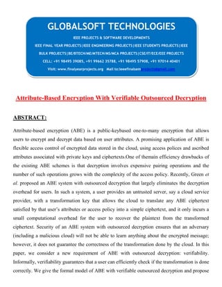 Attribute-Based Encryption With Verifiable Outsourced Decryption
ABSTRACT:
Attribute-based encryption (ABE) is a public-keybased one-to-many encryption that allows
users to encrypt and decrypt data based on user attributes. A promising application of ABE is
flexible access control of encrypted data stored in the cloud, using access polices and ascribed
attributes associated with private keys and ciphertexts.One of themain efficiency drawbacks of
the existing ABE schemes is that decryption involves expensive pairing operations and the
number of such operations grows with the complexity of the access policy. Recently, Green et
al. proposed an ABE system with outsourced decryption that largely eliminates the decryption
overhead for users. In such a system, a user provides an untrusted server, say a cloud service
provider, with a transformation key that allows the cloud to translate any ABE ciphertext
satisfied by that user’s attributes or access policy into a simple ciphertext, and it only incurs a
small computational overhead for the user to recover the plaintext from the transformed
ciphertext. Security of an ABE system with outsourced decryption ensures that an adversary
(including a malicious cloud) will not be able to learn anything about the encrypted message;
however, it does not guarantee the correctness of the transformation done by the cloud. In this
paper, we consider a new requirement of ABE with outsourced decryption: verifiability.
Informally, verifiability guarantees that a user can efficiently check if the transformation is done
correctly. We give the formal model of ABE with verifiable outsourced decryption and propose
GLOBALSOFT TECHNOLOGIES
IEEE PROJECTS & SOFTWARE DEVELOPMENTS
IEEE FINAL YEAR PROJECTS|IEEE ENGINEERING PROJECTS|IEEE STUDENTS PROJECTS|IEEE
BULK PROJECTS|BE/BTECH/ME/MTECH/MS/MCA PROJECTS|CSE/IT/ECE/EEE PROJECTS
CELL: +91 98495 39085, +91 99662 35788, +91 98495 57908, +91 97014 40401
Visit: www.finalyearprojects.org Mail to:ieeefinalsemprojects@gmail.com
 