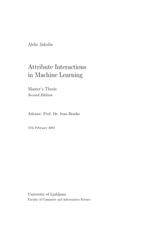 Aleks Jakulin




Attribute Interactions
in Machine Learning

Master’s Thesis
Second Edition



Advisor: Prof. Dr. Ivan Bratko


17th February 2003




University of Ljubljana
Faculty of Computer and Information Science
 
