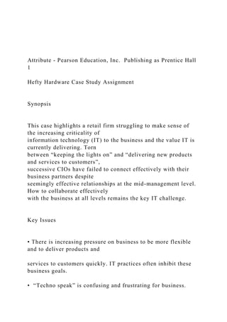 Attribute - Pearson Education, Inc. Publishing as Prentice Hall
1
Hefty Hardware Case Study Assignment
Synopsis
This case highlights a retail firm struggling to make sense of
the increasing criticality of
information technology (IT) to the business and the value IT is
currently delivering. Torn
between “keeping the lights on” and “delivering new products
and services to customers”,
successive CIOs have failed to connect effectively with their
business partners despite
seemingly effective relationships at the mid-management level.
How to collaborate effectively
with the business at all levels remains the key IT challenge.
Key Issues
• There is increasing pressure on business to be more flexible
and to deliver products and
services to customers quickly. IT practices often inhibit these
business goals.
• “Techno speak” is confusing and frustrating for business.
 