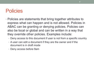 Policies
• Policies are statements that bring together attributes to
express what can happen and is not allowed. Policies in
ABAC can be granting or denying policies. Policies can
also be local or global and can be written in a way that
they override other policies. Examples include:
• Deny access to this document if user is not from a specific country
• A user can edit a document if they are the owner and if the
document is in draft mode
• Deny access before 9am
7
 