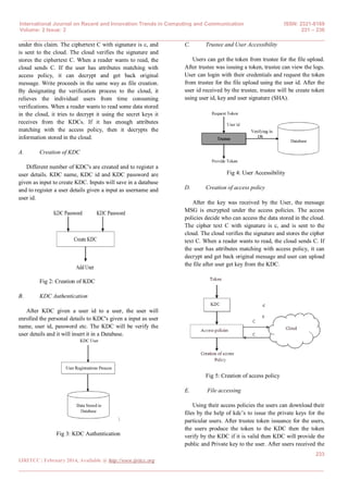 International Journal on Recent and Innovation Trends in Computing and Communication ISSN: 2321-8169
Volume: 2 Issue: 2 231 – 236
______________________________________________________________________________________
233
IJRITCC | February 2014, Available @ http://www.ijritcc.org
_______________________________________________________________________________________
under this claim. The ciphertext C with signature is c, and
is sent to the cloud. The cloud verifies the signature and
stores the ciphertext C. When a reader wants to read, the
cloud sends C. If the user has attributes matching with
access policy, it can decrypt and get back original
message. Write proceeds in the same way as file creation.
By designating the verification process to the cloud, it
relieves the individual users from time consuming
verifications. When a reader wants to read some data stored
in the cloud, it tries to decrypt it using the secret keys it
receives from the KDCs. If it has enough attributes
matching with the access policy, then it decrypts the
information stored in the cloud.
A. Creation of KDC
Different number of KDC's are created and to register a
user details. KDC name, KDC id and KDC password are
given as input to create KDC. Inputs will save in a database
and to register a user details given a input as username and
user id.
Fig 2: Creation of KDC
B. KDC Authentication
After KDC given a user id to a user, the user will
enrolled the personal details to KDC's given a input as user
name, user id, password etc. The KDC will be verify the
user details and it will insert it in a Database.

Fig 3: KDC Authentication
C. Trustee and User Accessibility
Users can get the token from trustee for the file upload.
After trustee was issuing a token, trustee can view the logs.
User can login with their credentials and request the token
from trustee for the file upload using the user id. After the
user id received by the trustee, trustee will be create token
using user id, key and user signature (SHA).
Fig 4: User Accessibility
D. Creation of access policy
After the key was received by the User, the message
MSG is encrypted under the access policies. The access
policies decide who can access the data stored in the cloud.
The cipher text C with signature is c, and is sent to the
cloud. The cloud verifies the signature and stores the cipher
text C. When a reader wants to read, the cloud sends C. If
the user has attributes matching with access policy, it can
decrypt and get back original message and user can upload
the file after user get key from the KDC.
Fig 5: Creation of access policy
E. File accessing
Using their access policies the users can download their
files by the help of kdc’s to issue the private keys for the
particular users. After trustee token issuance for the users,
the users produce the token to the KDC then the token
verify by the KDC if it is valid then KDC will provide the
public and Private key to the user. After users received the
c
F
i
l
e
s
s
t
o
r
e
d
i
n
c
l
o
c
 