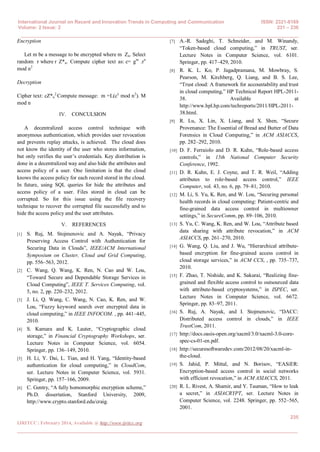 International Journal on Recent and Innovation Trends in Computing and Communication ISSN: 2321-8169
Volume: 2 Issue: 2 231 – 236
______________________________________________________________________________________
235
IJRITCC | February 2014, Available @ http://www.ijritcc.org
_______________________________________________________________________________________
Encryption
Let m be a message to be encrypted where m Zn. Select
random r where r Z*n. Compute cipher text as: c= gm
.rn
mod n2
Decryption
Cipher text: cZ*n
2.
Compute message: m =L(cλ
mod n2
). Μ
mod n
IV. CONCULSION
A decentralized access control technique with
anonymous authentication, which provides user revocation
and prevents replay attacks, is achieved. The cloud does
not know the identity of the user who stores information,
but only verifies the user’s credentials. Key distribution is
done in a decentralized way and also hide the attributes and
access policy of a user. One limitation is that the cloud
knows the access policy for each record stored in the cloud.
In future, using SQL queries for hide the attributes and
access policy of a user. Files stored in cloud can be
corrupted. So for this issue using the file recovery
technique to recover the corrupted file successfully and to
hide the access policy and the user attributes.
V. REFERENCES
[1] S. Ruj, M. Stojmenovic and A. Nayak, “Privacy
Preserving Access Control with Authentication for
Securing Data in Clouds”, IEEE/ACM International
Symposium on Cluster, Cloud and Grid Computing,
pp. 556–563, 2012.
[2] C. Wang, Q. Wang, K. Ren, N. Cao and W. Lou,
“Toward Secure and Dependable Storage Services in
Cloud Computing”, IEEE T. Services Computing, vol.
5, no. 2, pp. 220–232, 2012.
[3] J. Li, Q. Wang, C. Wang, N. Cao, K. Ren, and W.
Lou, “Fuzzy keyword search over encrypted data in
cloud computing,” in IEEE INFOCOM. , pp. 441–445,
2010.
[4] S. Kamara and K. Lauter, “Cryptographic cloud
storage,” in Financial Cryptography Workshops, ser.
Lecture Notes in Computer Science, vol. 6054.
Springer, pp. 136–149, 2010.
[5] H. Li, Y. Dai, L. Tian, and H. Yang, “Identity-based
authentication for cloud computing,” in CloudCom,
ser. Lecture Notes in Computer Science, vol. 5931.
Springer, pp. 157–166, 2009.
[6] C. Gentry, “A fully homomorphic encryption scheme,”
Ph.D. dissertation, Stanford University, 2009,
http://www.crypto.stanford.edu/craig.
[7] A.-R. Sadeghi, T. Schneider, and M. Winandy,
“Token-based cloud computing,” in TRUST, ser.
Lecture Notes in Computer Science, vol. 6101.
Springer, pp. 417–429, 2010.
[8] R. K. L. Ko, P. Jagadpramana, M. Mowbray, S.
Pearson, M. Kirchberg, Q. Liang, and B. S. Lee,
“Trust cloud: A framework for accountability and trust
in cloud computing,” HP Technical Report HPL-2011-
38. Available at
http://www.hpl.hp.com/techreports/2011/HPL-2011-
38.html.
[9] R. Lu, X. Lin, X. Liang, and X. Shen, “Secure
Provenance: The Essential of Bread and Butter of Data
Forensics in Cloud Computing,” in ACM ASIACCS,
pp. 282–292, 2010.
[10] D. F. Ferraiolo and D. R. Kuhn, “Role-based access
controls,” in 15th National Computer Security
Conference, 1992.
[11] D. R. Kuhn, E. J. Coyne, and T. R. Weil, “Adding
attributes to role-based access control,” IEEE
Computer, vol. 43, no. 6, pp. 79–81, 2010.
[12] M. Li, S. Yu, K. Ren, and W. Lou, “Securing personal
health records in cloud computing: Patient-centric and
fine-grained data access control in multiowner
settings,” in SecureComm, pp. 89–106, 2010.
[13] S. Yu, C. Wang, K. Ren, and W. Lou, “Attribute based
data sharing with attribute revocation,” in ACM
ASIACCS, pp. 261–270, 2010.
[14] G. Wang, Q. Liu, and J. Wu, “Hierarchical attribute-
based encryption for fine-grained access control in
cloud storage services,” in ACM CCS, , pp. 735–737,
2010.
[15] F. Zhao, T. Nishide, and K. Sakurai, “Realizing fine-
grained and flexible access control to outsourced data
with attribute-based cryptosystems,” in ISPEC, ser.
Lecture Notes in Computer Science, vol. 6672.
Springer, pp. 83–97, 2011.
[16] S. Ruj, A. Nayak, and I. Stojmenovic, “DACC:
Distributed access control in clouds,” in IEEE
TrustCom, 2011.
[17] http://docs.oasis-open.org/xacml/3.0/xacml-3.0-core-
spec-cs-01-en.pdf.
[18] http://securesoftwaredev.com/2012/08/20/xacml-in-
the-cloud.
[19] S. Jahid, P. Mittal, and N. Borisov, “EASiER:
Encryption-based access control in social networks
with efficient revocation,” in ACM ASIACCS, 2011.
[20] R. L. Rivest, A. Shamir, and Y. Tauman, “How to leak
a secret,” in ASIACRYPT, ser. Lecture Notes in
Computer Science, vol. 2248. Springer, pp. 552–565,
2001.
 