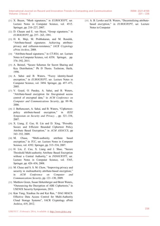 International Journal on Recent and Innovation Trends in Computing and Communication ISSN: 2321-8169
Volume: 2 Issue: 2 231 – 236
______________________________________________________________________________________
236
IJRITCC | February 2014, Available @ http://www.ijritcc.org
_______________________________________________________________________________________
[21] X. Boyen, “Mesh signatures,” in EUROCRYPT, ser.
Lecture Notes in Computer Science, vol. 4515.
Springer, pp. 210–227, 2007.
[22] D. Chaum and E. van Heyst, “Group signatures,” in
EUROCRYPT, pp. 257– 265, 1991.
[23] H. K. Maji, M. Prabhakaran, and M. Rosulek,
“Attribute-based signatures: Achieving attribute-
privacy and collusion-resistance,” IACR Cryptology
ePrint Archive, 2008.
[24] “Attribute-based signatures,” in CT-RSA, ser. Lecture
Notes in Computer Science, vol. 6558. Springer, pp.
376–392, 2011.
[25] A. Beimel, “Secure Schemes for Secret Sharing and
Key Distribution,” Ph D Thesis. Technion, Haifa,
1996.
[26] A. Sahai and B. Waters, “Fuzzy identity-based
encryption,” in EUROCRYPT, ser. Lecture Notes in
Computer Science, vol. 3494. Springer, pp. 457–473,
2005.
[27] V. Goyal, O. Pandey, A. Sahai, and B. Waters,
“Attribute-based encryption for fine-grained access
control of encrypted data,” in ACM Conference on
Computer and Communications Security, pp. 89–98,
2006.
[28] J. Bethencourt, A. Sahai, and B. Waters, “Ciphertext-
policy attribute-based encryption,” in IEEE
Symposium on Security and Privacy. , pp. 321–334,
2007.
[29] X. Liang, Z. Cao, H. Lin and D. Xing, “Provably
Secure and Efficient Bounded Ciphertext Policy
Attribute Based Encryption,” in ACM ASIACCS, pp
343–352, 2009.
[30] M. Chase, “Multi-authority attribute based
encryption,” in TCC, ser. Lecture Notes in Computer
Science, vol. 4392. Springer, pp. 515–534, 2007.
[31] H. Lin, Z. Cao, X. Liang and J. Shao, “Secure
Threshold Multi-authority Attribute Based Encryption
without a Central Authority,” in INDOCRYPT, ser.
Lecture Notes in Computer Science, vol. 5365,
Springer, pp. 426–436, 2008.
[32] M. Chase and S. S. M. Chow, “Improving privacy and
security in multiauthority attribute-based encryption,”
in ACM Conference on Computer and
Communications Security, pp. 121–130, 2009.
[33] Matthew Green, Susan Hohenberger and Brent Waters,
“Outsourcing the Decryption of ABE Ciphertexts,” in
USENIX Security Symposium, 2011.
[34] Kan Yang, Xiaohua Jia and Kui Ren, “ DAC-MACS:
Effective Data Access Control for Multi-Authority
Cloud Storage Systems”, IACR Cryptology ePrint
Archive, 419, 2012.
[35] A. B. Lewko and B. Waters, “Decentralizing attribute-
based encryption,” in EUROCRYPT, ser. Lecture
Notes in Computer
 