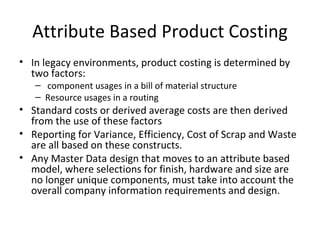 Attribute Based Product Costing
• In legacy environments, product costing is determined by
  two factors:
   – component usages in a bill of material structure
   – Resource usages in a routing
• Standard costs or derived average costs are then derived
  from the use of these factors
• Reporting for Variance, Efficiency, Cost of Scrap and Waste
  are all based on these constructs.
• Any Master Data design that moves to an attribute based
  model, where selections for finish, hardware and size are
  no longer unique components, must take into account the
  overall company information requirements and design.
 