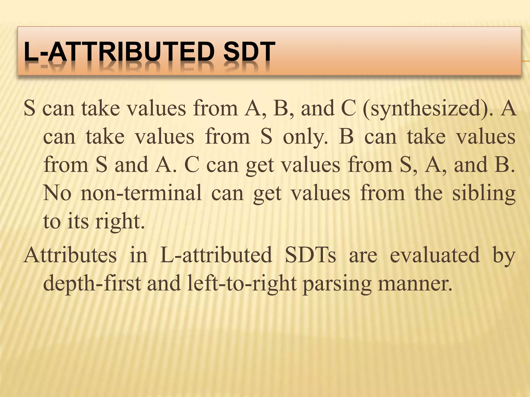 L-ATTRIBUTED SDT
S can take values from A, B, and C (synthesized). A
can take values from S only. B can take values
from S and A. C can get values from S, A, and B.
No non-terminal can get values from the sibling
to its right.
Attributes in L-attributed SDTs are evaluated by
depth-first and left-to-right parsing manner.
 