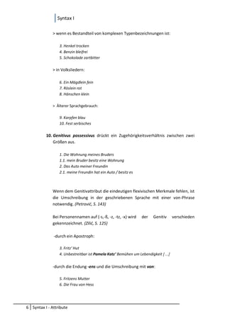 Syntax I
6 Syntax I - Attribute
> wenn es Bestandteil von komplexen Typenbezeichnungen ist:
3. Henkel trocken
4. Benzin bleifrei
5. Schokolade zartbitter
> in Volksliedern:
6. Ein Mägdlein fein
7. Röslein rot
8. Hänschen klein
> Älterer Sprachgebrauch:
9. Karpfen blau
10. Fest serbisches
10. Genitivus possessivus drückt ein Zugehörigkeitsverhältnis zwischen zwei
Größen aus.
1. Die Wohnung meines Bruders
1.1. mein Bruder besitz eine Wohnung
2. Das Auto meiner Freundin
2.1. meine Freundin hat ein Auto / besitz es
Wenn dem Genitivattribut die eindeutigen flexivischen Merkmale fehlen, ist
die Umschreibung in der geschriebenen Sprache mit einer von-Phrase
notwendig. (Petrović, S. 143)
Bei Personennamen auf (-s,-ß, -z, -tz, -x) wird der Genitiv verschieden
gekennzeichnet. (Zilić, S. 125)
-durch ein Apostroph:
3. Fritz' Hut
4. Unbestreitbar ist Pamela Katz' Bemühen um Lebendigkeit […]
-durch die Endung -ens und die Umschreibung mit von:
5. Fritzens Mutter
6. Die Frau von Hess
 