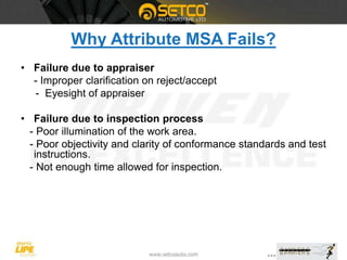 Why Attribute MSA Fails?
• Failure due to appraiser
- Improper clarification on reject/accept
- Eyesight of appraiser
• Failure due to inspection process
- Poor illumination of the work area.
- Poor objectivity and clarity of conformance standards and test
instructions.
- Not enough time allowed for inspection.
 