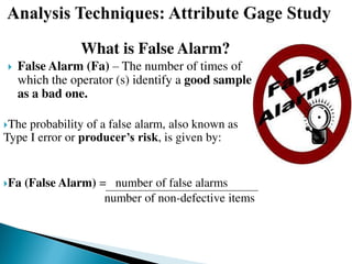 What is False Alarm?
 False Alarm (Fa) – The number of times of
which the operator (s) identify a good sample
as a bad one.
The probability of a false alarm, also known as
Type I error or producer’s risk, is given by:
Fa (False Alarm) = number of false alarms
number of non-defective items
 