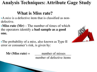 What is Miss rate?
A miss is a defective item that is classified as non-
defective.
Miss rate (Mr) – The number of times of which
the operators identify a bad sample as a good
one.
The probability of a miss, also known as Type II
error or consumer’s risk, is given by:
Mr (Miss rate) = number of misses
number of defective items
 