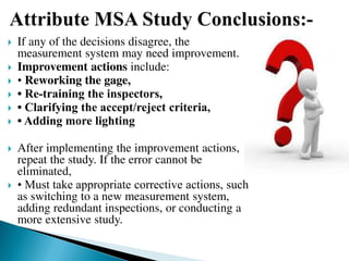  If any of the decisions disagree, the
measurement system may need improvement.
 Improvement actions include:
 • Reworking the gage,
 • Re‐training the inspectors,
 • Clarifying the accept/reject criteria,
 • Adding more lighting
 After implementing the improvement actions,
repeat the study. If the error cannot be
eliminated,
 • Must take appropriate corrective actions, such
as switching to a new measurement system,
adding redundant inspections, or conducting a
more extensive study.
 