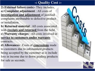 ®
-: Quality Cost :-
2) External failure costs:- They includes,
a) Complaint adjustment : All costs of
investigation and adjustment of justified
complaints attributable to defective product
or installation.
b) Returned material : All costs associated
with receipts and returned from the field.
c) Warranty charges : All costs involved in
service to customers under warranty
contracts.
d) Allowances : Costs of concessions made
to customers due to substandard products
being accepted by the customer as is include
loss in income due to down grading products
for sale as seconds.
 