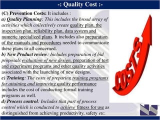 ®
-: Quality Cost :-
(C) Prevention Costs: It includes :
a) Quality Planning: This includes the broad array of
activities which collectively create quality plan, the
inspection plan, reliability plan, data system and
numeric specialized plans. It includes also preparation
of the manuals and procedures needed to communicate
these plans to all concerned.
b) New Product review: Includes preparation of bid
proposals evaluation of new design, preparation of test
and experiment programs and other quality activities
associated with the launching of new designs.
c) Training: The costs of preparing training programs
for attaining and improving quality performance
includes the cost of conducting formal training
programs as well.
d) Process control: Includes that part of process
control which is conducted to achieve fitness for use as
distinguished from achieving productivity, safety etc.
 