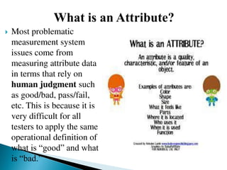  Most problematic
measurement system
issues come from
measuring attribute data
in terms that rely on
human judgment such
as good/bad, pass/fail,
etc. This is because it is
very difficult for all
testers to apply the same
operational definition of
what is “good” and what
is “bad.”
 