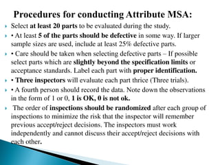  Select at least 20 parts to be evaluated during the study.
 • At least 5 of the parts should be defective in some way. If larger
sample sizes are used, include at least 25% defective parts.
 • Care should be taken when selecting defective parts – If possible
select parts which are slightly beyond the specification limits or
acceptance standards. Label each part with proper identification.
 • Three inspectors will evaluate each part thrice (Three trials).
 • A fourth person should record the data. Note down the observations
in the form of 1 or 0, 1 is OK, 0 is not ok.
 The order of inspections should be randomized after each group of
inspections to minimize the risk that the inspector will remember
previous accept/reject decisions. The inspectors must work
independently and cannot discuss their accept/reject decisions with
each other.
 