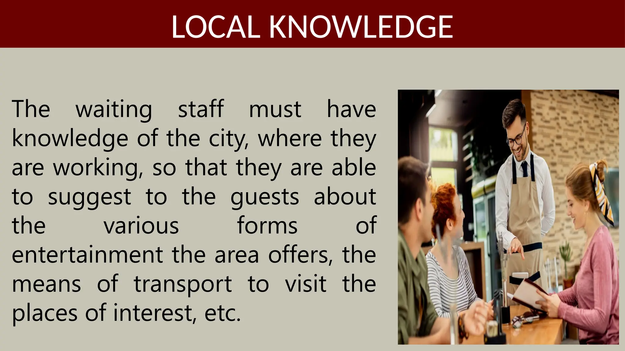 The waiting staff must have
knowledge of the city, where they
are working, so that they are able
to suggest to the guests about
the various forms of
entertainment the area offers, the
means of transport to visit the
places of interest, etc.
LOCAL KNOWLEDGE
 